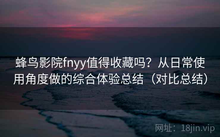 蜂鸟影院fnyy值得收藏吗？从日常使用角度做的综合体验总结（对比总结）
