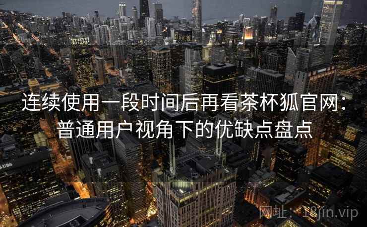 连续使用一段时间后再看茶杯狐官网：普通用户视角下的优缺点盘点