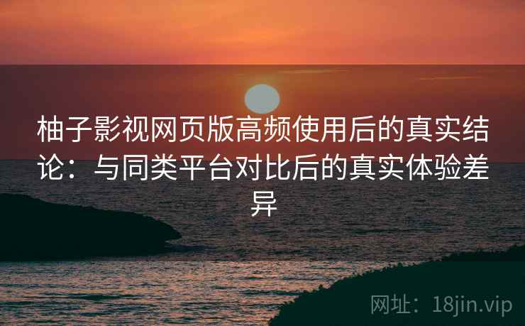 柚子影视网页版高频使用后的真实结论：与同类平台对比后的真实体验差异