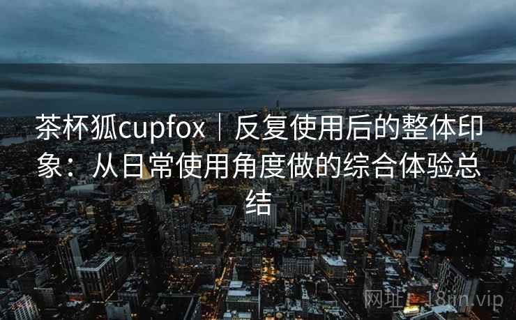 茶杯狐cupfox｜反复使用后的整体印象：从日常使用角度做的综合体验总结  第1张