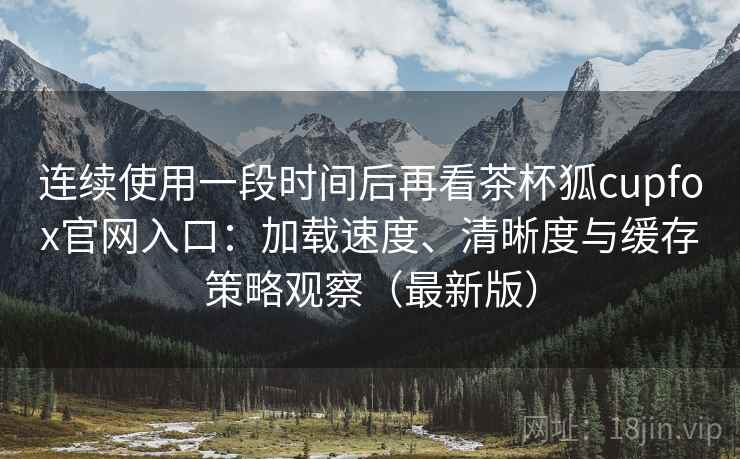 连续使用一段时间后再看茶杯狐cupfox官网入口：加载速度、清晰度与缓存策略观察（最新版）  第2张