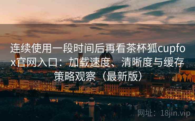 连续使用一段时间后再看茶杯狐cupfox官网入口：加载速度、清晰度与缓存策略观察（最新版）