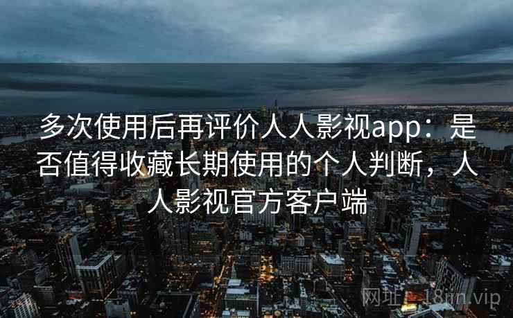 多次使用后再评价人人影视app：是否值得收藏长期使用的个人判断，人人影视官方客户端