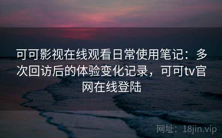 可可影视在线观看日常使用笔记：多次回访后的体验变化记录，可可tv官网在线登陆