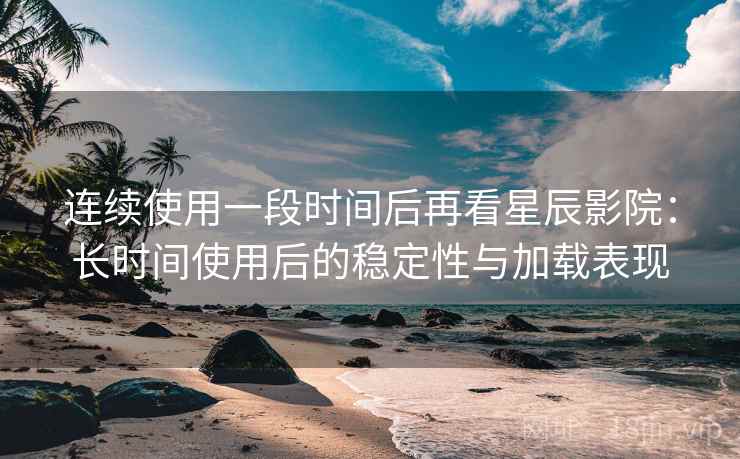 连续使用一段时间后再看星辰影院：长时间使用后的稳定性与加载表现