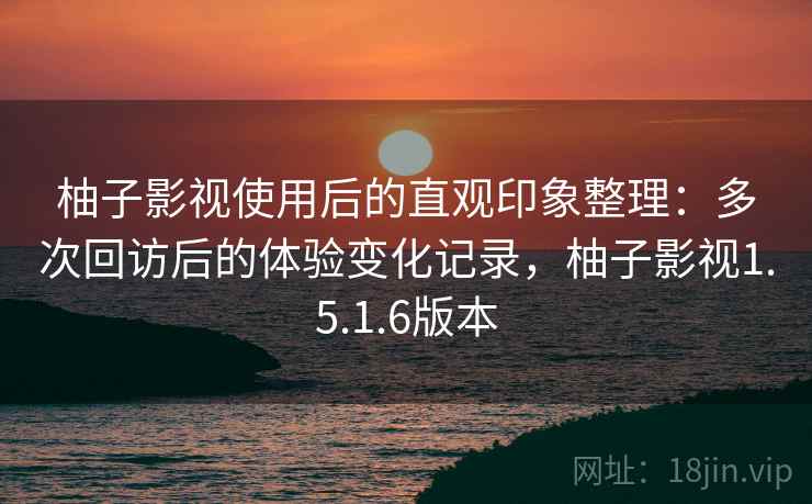 柚子影视使用后的直观印象整理：多次回访后的体验变化记录，柚子影视1.5.1.6版本