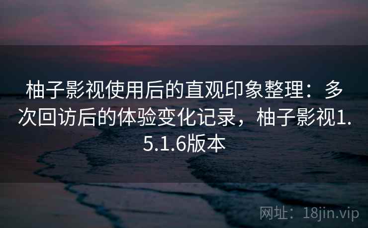 柚子影视使用后的直观印象整理：多次回访后的体验变化记录，柚子影视1.5.1.6版本  第2张