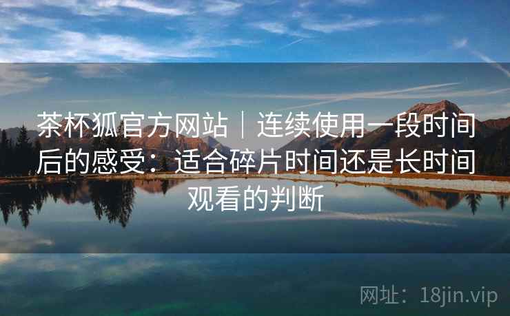 茶杯狐官方网站｜连续使用一段时间后的感受：适合碎片时间还是长时间观看的判断