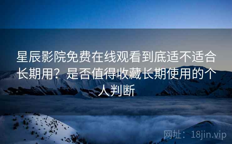 星辰影院免费在线观看到底适不适合长期用？是否值得收藏长期使用的个人判断