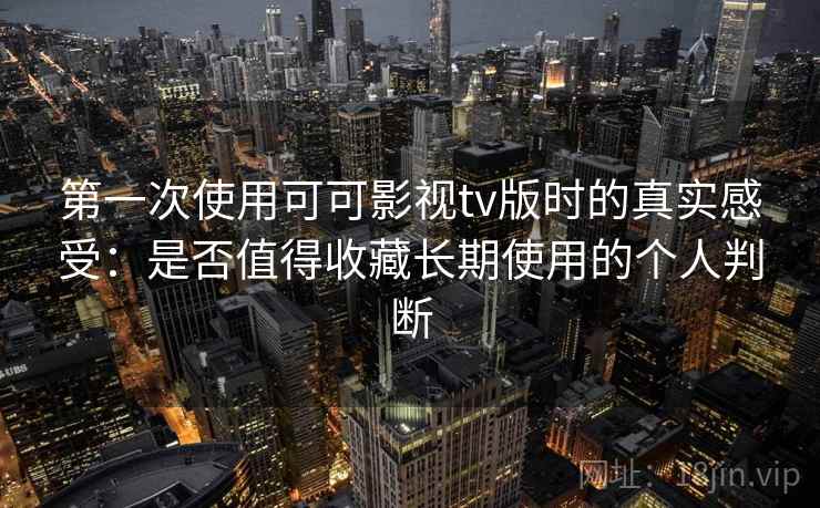 第一次使用可可影视tv版时的真实感受：是否值得收藏长期使用的个人判断