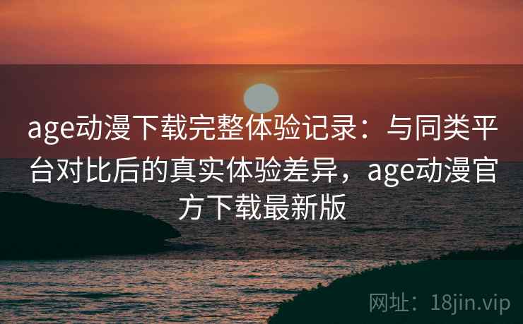 age动漫下载完整体验记录：与同类平台对比后的真实体验差异，age动漫官方下载最新版