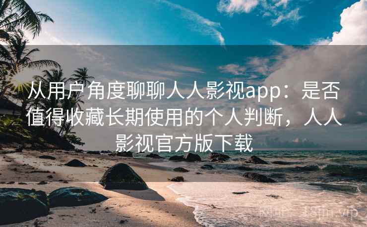 从用户角度聊聊人人影视app：是否值得收藏长期使用的个人判断，人人影视官方版下载
