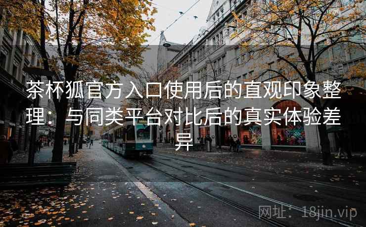 茶杯狐官方入口使用后的直观印象整理：与同类平台对比后的真实体验差异  第2张