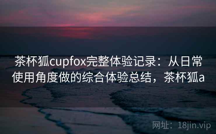 茶杯狐cupfox完整体验记录：从日常使用角度做的综合体验总结，茶杯狐a  第2张