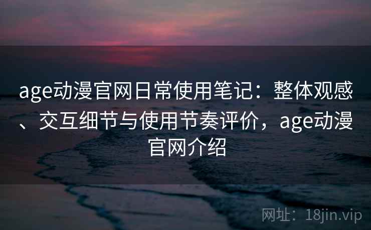 age动漫官网日常使用笔记：整体观感、交互细节与使用节奏评价，age动漫官网介绍