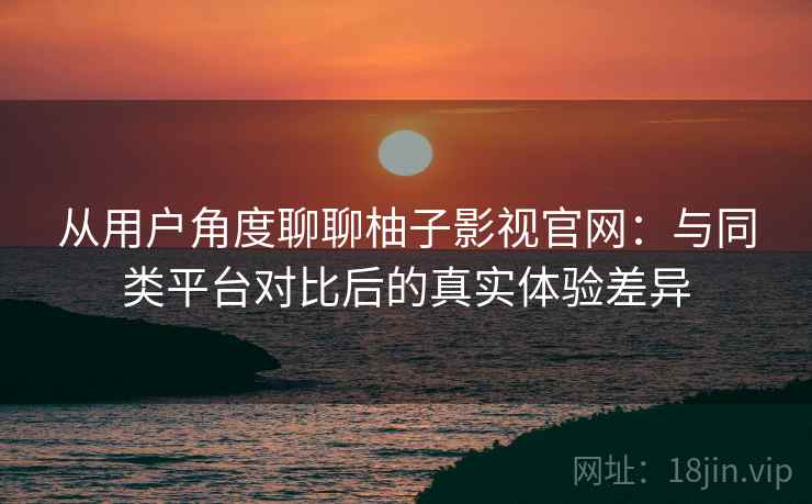 从用户角度聊聊柚子影视官网：与同类平台对比后的真实体验差异