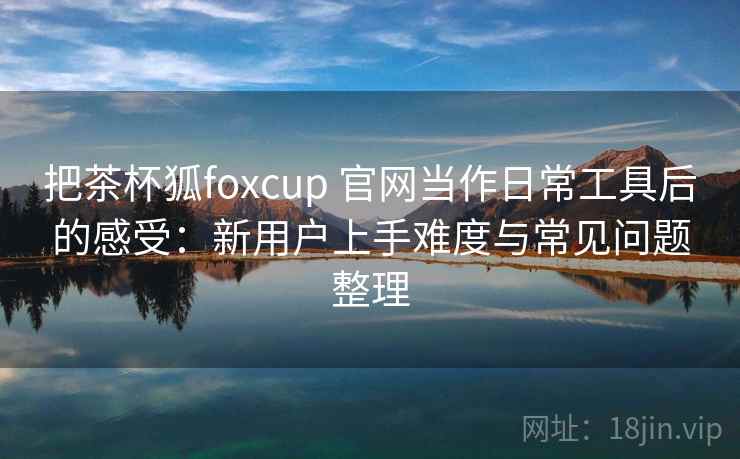 把茶杯狐foxcup 官网当作日常工具后的感受：新用户上手难度与常见问题整理  第2张