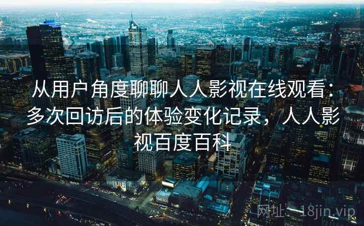 从用户角度聊聊人人影视在线观看：多次回访后的体验变化记录，人人影视百度百科