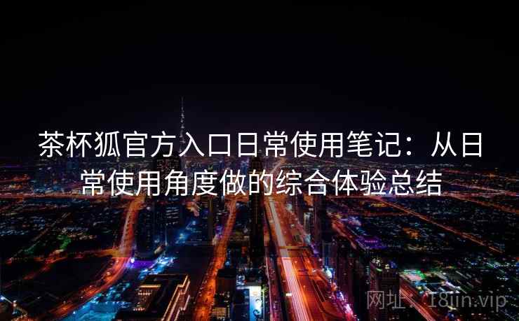 茶杯狐官方入口日常使用笔记：从日常使用角度做的综合体验总结
