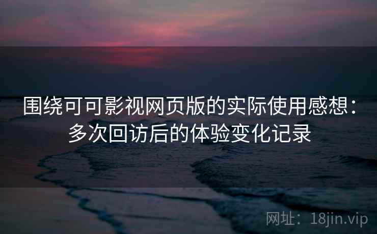 围绕可可影视网页版的实际使用感想：多次回访后的体验变化记录