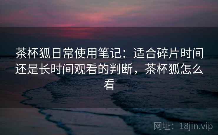 茶杯狐日常使用笔记：适合碎片时间还是长时间观看的判断，茶杯狐怎么看