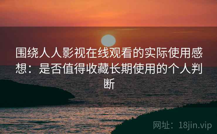 围绕人人影视在线观看的实际使用感想：是否值得收藏长期使用的个人判断