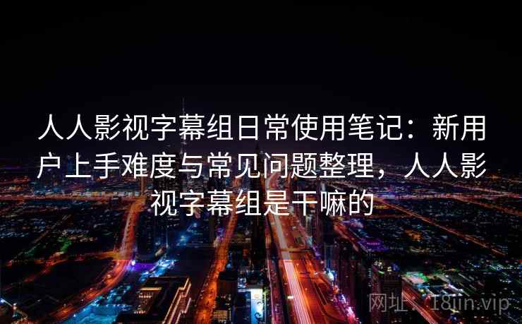 人人影视字幕组日常使用笔记：新用户上手难度与常见问题整理，人人影视字幕组是干嘛的