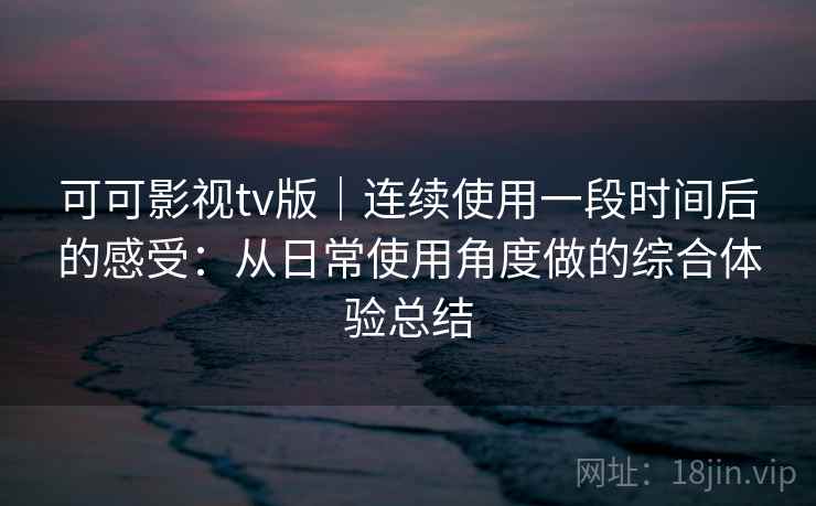 可可影视tv版｜连续使用一段时间后的感受：从日常使用角度做的综合体验总结