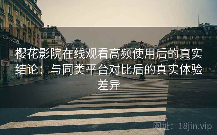 樱花影院在线观看高频使用后的真实结论：与同类平台对比后的真实体验差异