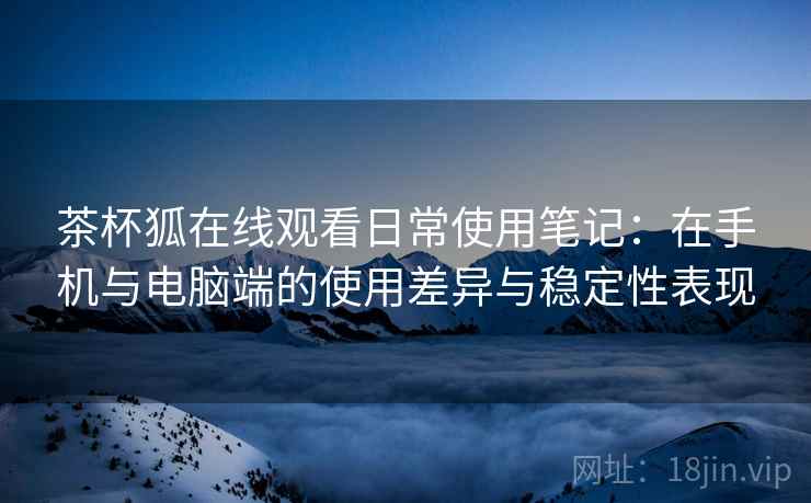 茶杯狐在线观看日常使用笔记：在手机与电脑端的使用差异与稳定性表现  第2张