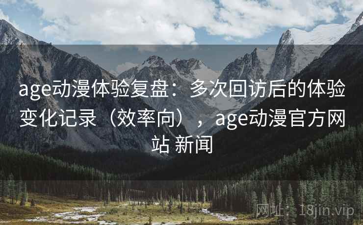 age动漫体验复盘：多次回访后的体验变化记录（效率向），age动漫官方网站 新闻