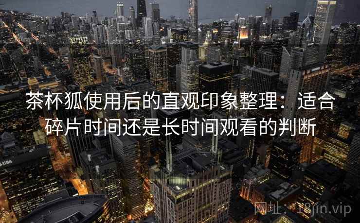 茶杯狐使用后的直观印象整理:适合碎片时间还是长时间观看的判断 第2张 茶杯狐使用后的直观印象整理:适合碎片时间还是长时间观看的判断 第2张