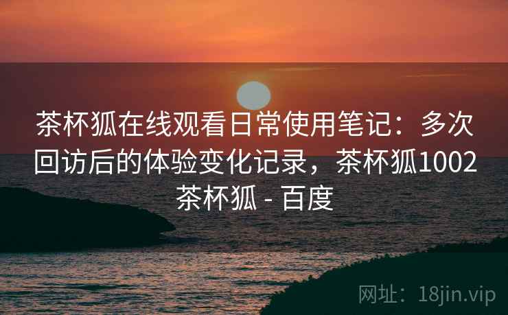 茶杯狐在线观看日常使用笔记:多次回访后的体验变化记录,茶杯狐1002茶杯狐 - 百度 第1张 茶杯狐在线观看日常使用笔记:多次回访后的体验变化记录,茶杯狐1002茶杯狐 - 百度 第1张