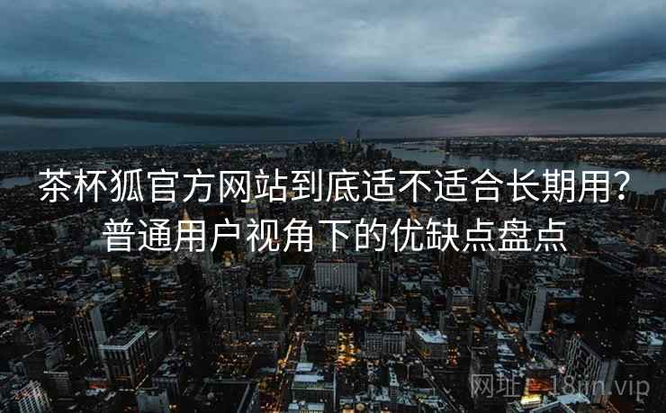 茶杯狐官方网站到底适不适合长期用？普通用户视角下的优缺点盘点  第2张