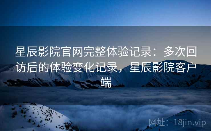 星辰影院官网完整体验记录：多次回访后的体验变化记录，星辰影院客户端