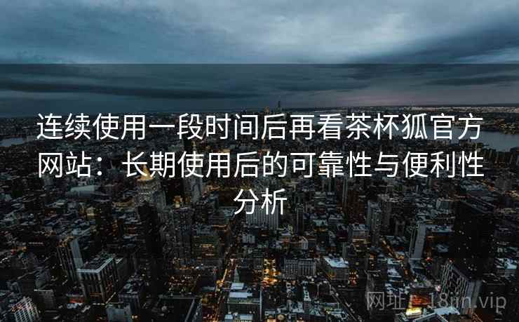 连续使用一段时间后再看茶杯狐官方网站：长期使用后的可靠性与便利性分析