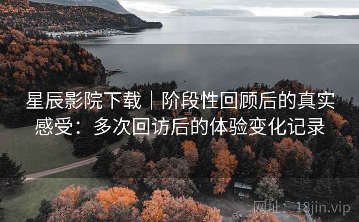 星辰影院下载｜阶段性回顾后的真实感受：多次回访后的体验变化记录