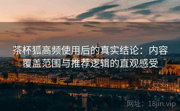 茶杯狐高频使用后的真实结论：内容覆盖范围与推荐逻辑的直观感受