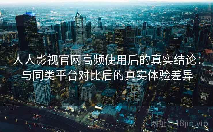 人人影视官网高频使用后的真实结论：与同类平台对比后的真实体验差异