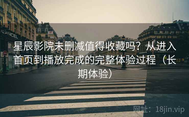 星辰影院未删减值得收藏吗？从进入首页到播放完成的完整体验过程（长期体验）