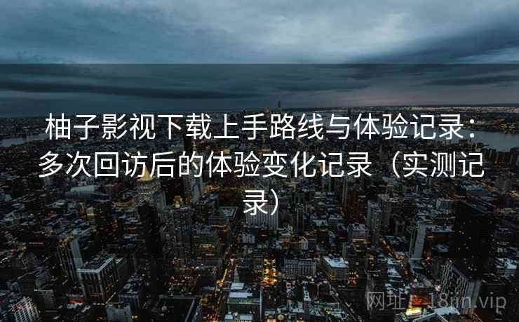 柚子影视下载上手路线与体验记录：多次回访后的体验变化记录（实测记录）