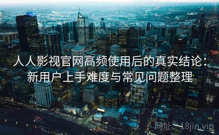 人人影视官网高频使用后的真实结论：新用户上手难度与常见问题整理