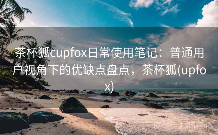 茶杯狐cupfox日常使用笔记：普通用户视角下的优缺点盘点，茶杯狐(upfox)