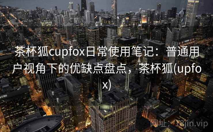 茶杯狐cupfox日常使用笔记：普通用户视角下的优缺点盘点，茶杯狐(upfox)  第2张