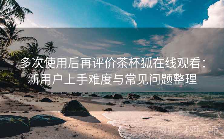 多次使用后再评价茶杯狐在线观看：新用户上手难度与常见问题整理