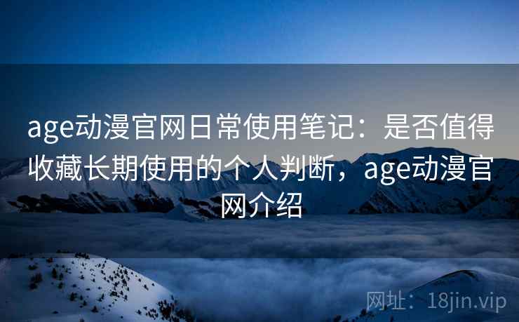 age动漫官网日常使用笔记：是否值得收藏长期使用的个人判断，age动漫官网介绍