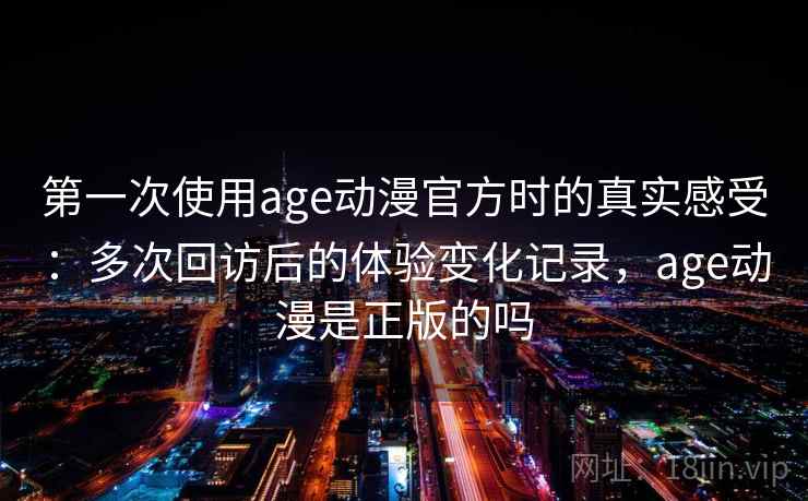第一次使用age动漫官方时的真实感受：多次回访后的体验变化记录，age动漫是正版的吗