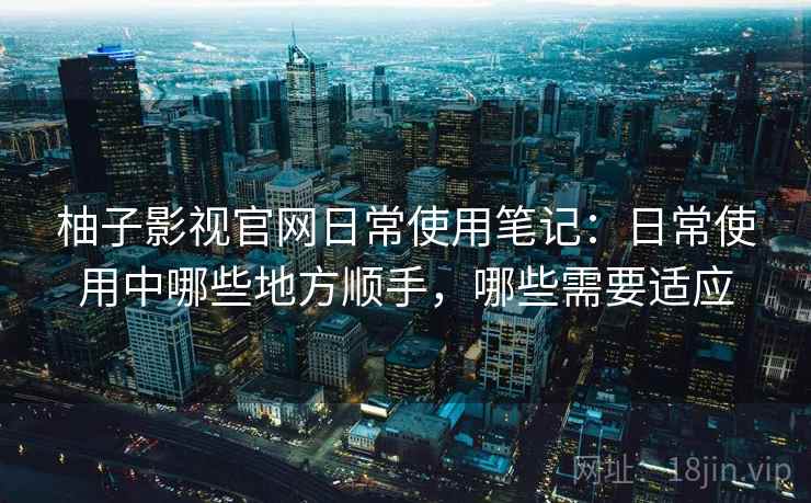 柚子影视官网日常使用笔记:日常使用中哪些地方顺手,哪些需要适应 第2张 柚子影视官网日常使用笔记:日常使用中哪些地方顺手,哪些需要适应 第2张