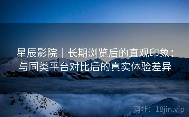 星辰影院｜长期浏览后的直观印象：与同类平台对比后的真实体验差异