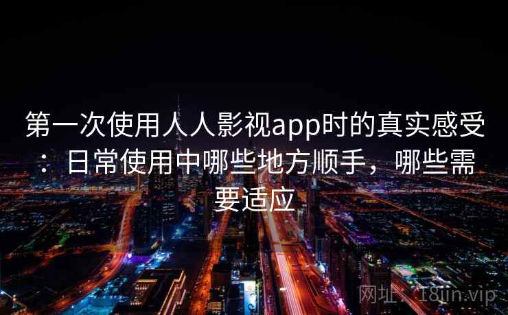 第一次使用人人影视app时的真实感受：日常使用中哪些地方顺手，哪些需要适应
